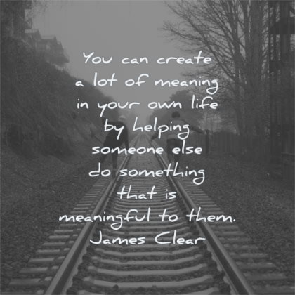 meaningful quotes create meaning your own life helping someone else something james clear wisdom rail people